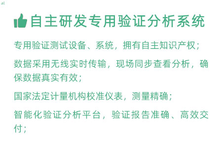 驗(yàn)證服務(wù)優(yōu)勢(shì)：自主研發(fā)專(zhuān)用驗(yàn)證數(shù)據(jù)系統(tǒng)：專(zhuān)用驗(yàn)證測(cè)試設(shè)備、系統(tǒng)，擁有自主知識(shí)產(chǎn)權(quán)； 設(shè)備數(shù)據(jù)采用無(wú)線(xiàn)傳輸，現(xiàn)場(chǎng)實(shí)時(shí)分析查看，確保數(shù)據(jù) 真實(shí)有效； 設(shè)備均經(jīng)國(guó)家法定計(jì)量機(jī)構(gòu)校準(zhǔn)，測(cè)量精確； 智能化驗(yàn)證分析平臺(tái)，確保驗(yàn)證報(bào)告準(zhǔn)確、高效交付；