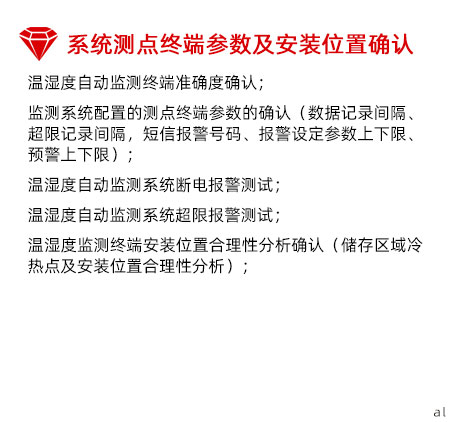 系統(tǒng)測(cè)點(diǎn)終端參數(shù)及安裝位置確認(rèn)：溫濕度自動(dòng)監(jiān)測(cè)終端準(zhǔn)確度確認(rèn)； 監(jiān)測(cè)系統(tǒng)配置的測(cè)點(diǎn)終端參數(shù)的確認(rèn)（數(shù)據(jù)記錄間 隔、超限記錄間隔，短信報(bào)警號(hào)碼、報(bào)警設(shè)定參數(shù) 上下限、預(yù)警上下限）； 溫濕度自動(dòng)監(jiān)測(cè)系統(tǒng)斷電報(bào)警測(cè)試； 溫濕度自動(dòng)監(jiān)測(cè)系統(tǒng)超限報(bào)警測(cè)試； 溫濕度監(jiān)測(cè)終端安裝位置合理性分析確認(rèn)（儲(chǔ)存區(qū) 域冷熱點(diǎn)及安裝位置合理性分析）；