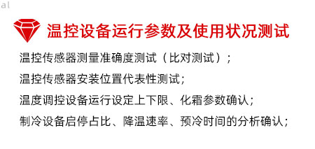溫控設(shè)備運(yùn)行參數(shù)及使用狀況測(cè)試：溫控傳感器測(cè)量準(zhǔn)確度測(cè)試（比對(duì)測(cè)試）； 溫控傳感器安裝位置代表性測(cè)試； 溫度調(diào)控設(shè)備運(yùn)行設(shè)定上下限、化霜參數(shù)確認(rèn)； 制冷設(shè)備啟停占比、降溫速率、預(yù)冷時(shí)間的分析確認(rèn)；