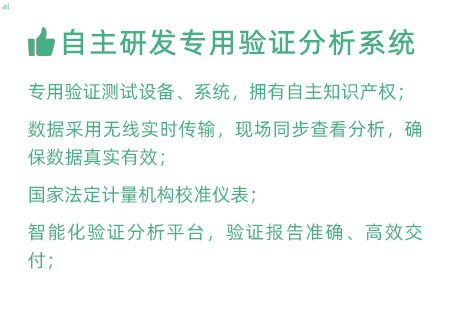 驗(yàn)證服務(wù)優(yōu)勢(shì)：自主研發(fā)專用驗(yàn)證數(shù)據(jù)系統(tǒng)：專用驗(yàn)證測(cè)試設(shè)備、系統(tǒng)，擁有自主知識(shí)產(chǎn)權(quán)； 設(shè)備數(shù)據(jù)采用無(wú)線傳輸，現(xiàn)場(chǎng)實(shí)時(shí)分析查看，確保數(shù)據(jù) 真實(shí)有效； 設(shè)備均經(jīng)國(guó)家法定計(jì)量機(jī)構(gòu)校準(zhǔn)，測(cè)量精確； 智能化驗(yàn)證分析平臺(tái)，確保驗(yàn)證報(bào)告準(zhǔn)確、高效交付；